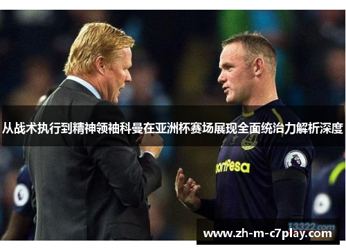 从战术执行到精神领袖科曼在亚洲杯赛场展现全面统治力解析深度