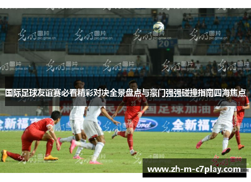 国际足球友谊赛必看精彩对决全景盘点与豪门强强碰撞指南四海焦点